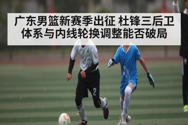 广东男篮新赛季出征 杜锋三后卫体系与内线轮换调整能否破局（c7entertainment）