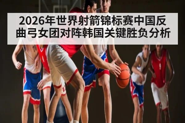 2026年世界射箭锦标赛中国反曲弓女团对阵韩国关键胜负分析（c7entertainment）